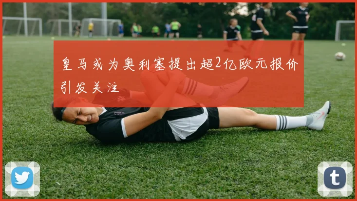 皇马或为奥利塞提出超2亿欧元报价引发关注