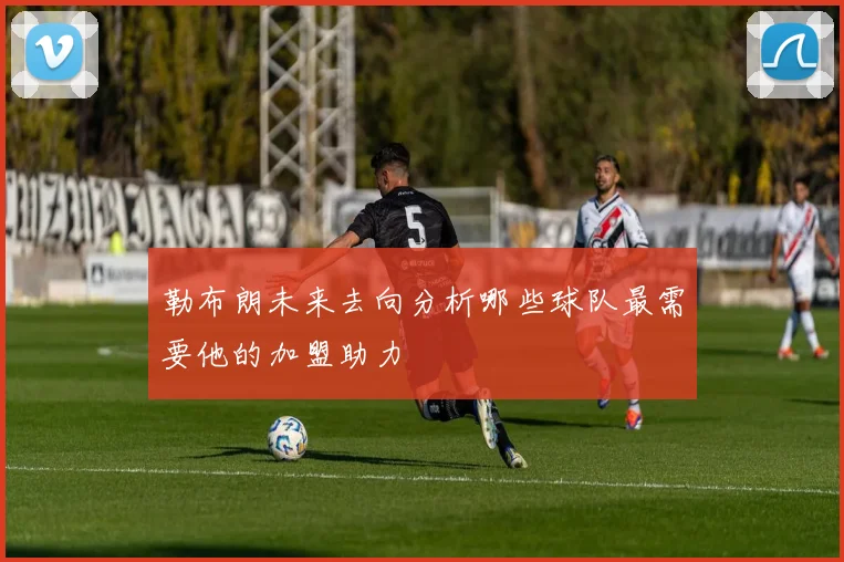 勒布朗未来去向分析哪些球队最需要他的加盟助力