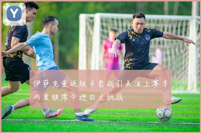 伊萨克重返纽卡首战引关注上赛季两度缺席今迎旧主挑战