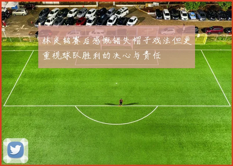 林良铭赛后感慨错失帽子戏法但更重视球队胜利的决心与责任