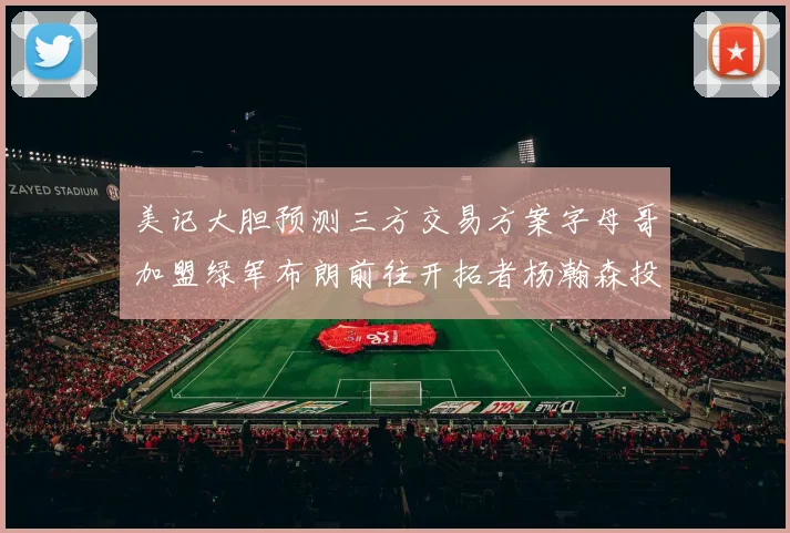 美记大胆预测三方交易方案字母哥加盟绿军布朗前往开拓者杨瀚森投奔雄鹿