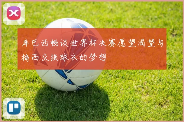 库巴西畅谈世界杯决赛愿望渴望与梅西交换球衣的梦想
