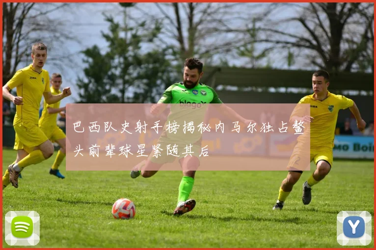 巴西队史射手榜揭秘内马尔独占鳌头前辈球星紧随其后