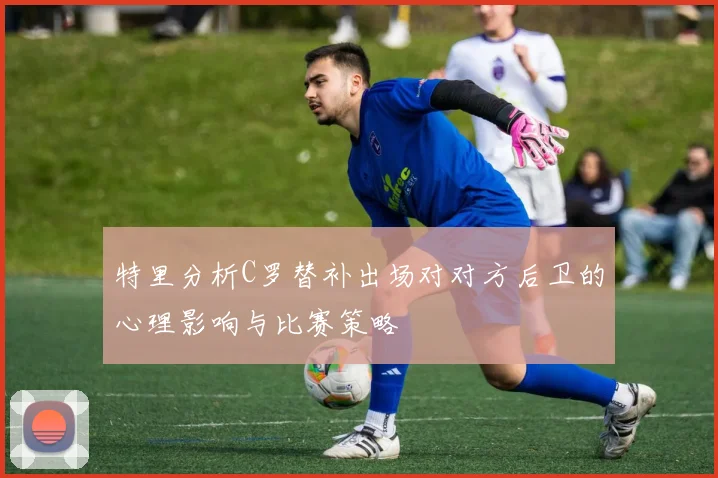 特里分析C罗替补出场对对方后卫的心理影响与比赛策略