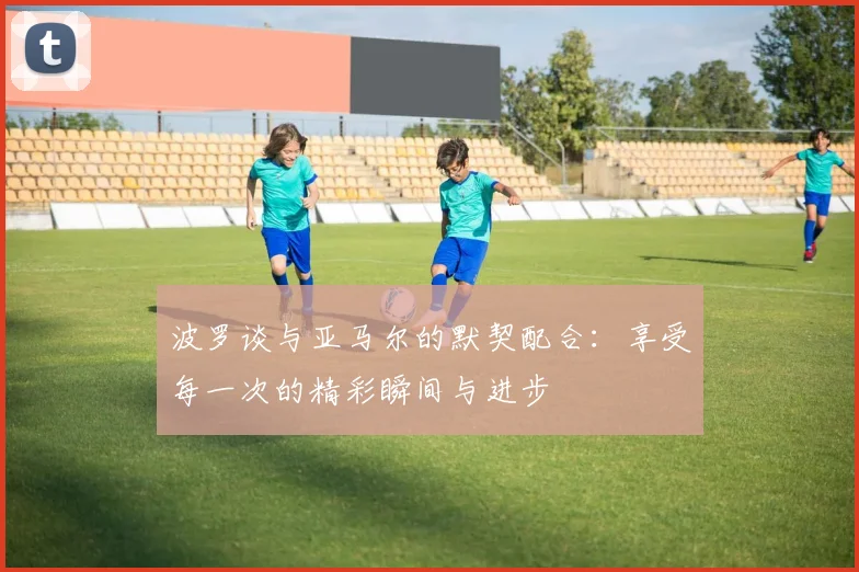 波罗谈与亚马尔的默契配合：享受每一次的精彩瞬间与进步
