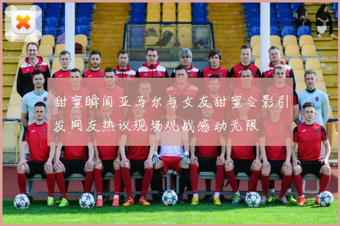 甜蜜瞬间亚马尔与女友甜蜜合影引发网友热议现场观战感动无限