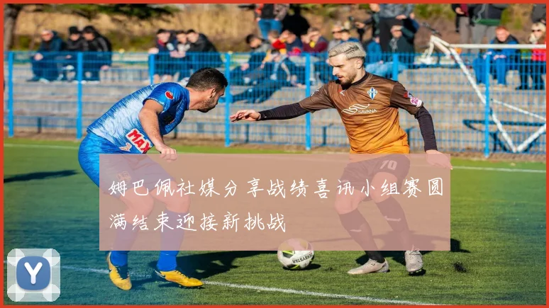 姆巴佩社媒分享战绩喜讯小组赛圆满结束迎接新挑战