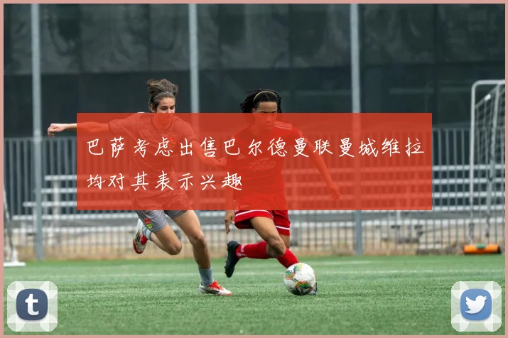 巴萨考虑出售巴尔德曼联曼城维拉均对其表示兴趣