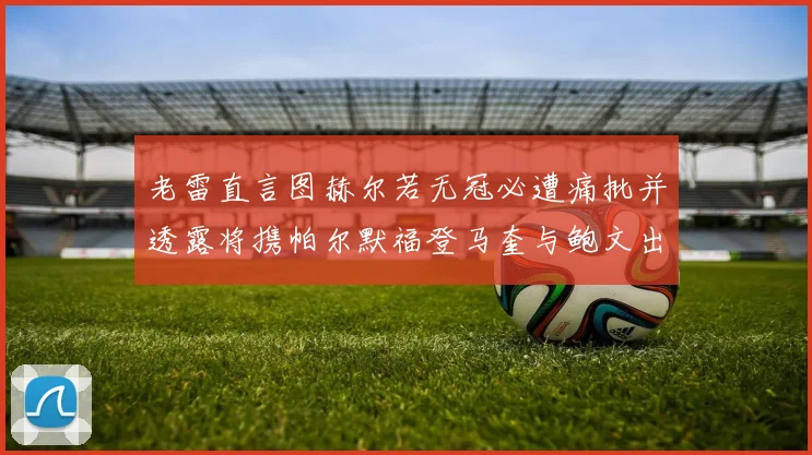 老雷直言图赫尔若无冠必遭痛批并透露将携帕尔默福登马奎与鲍文出战