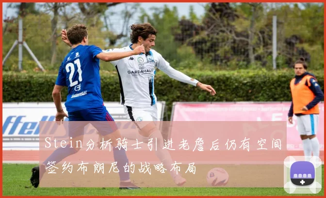 Stein分析骑士引进老詹后仍有空间签约布朗尼的战略布局