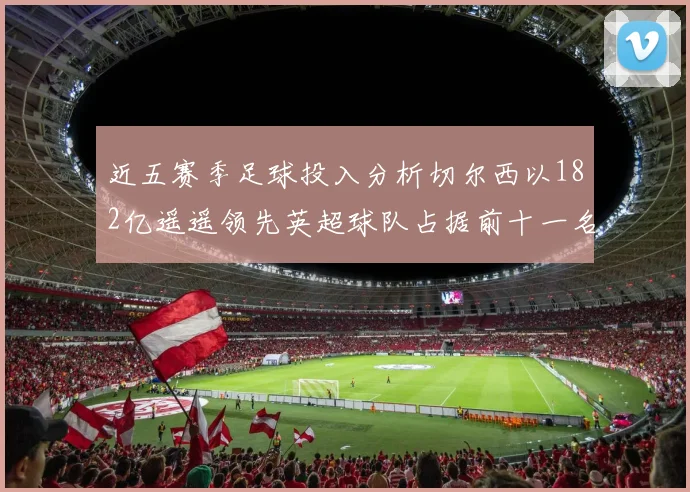 近五赛季足球投入分析切尔西以182亿遥遥领先英超球队占据前十一名
