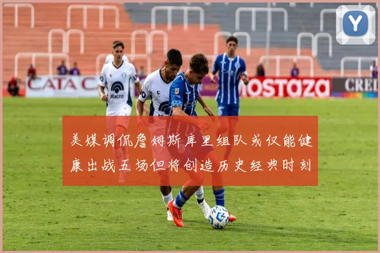 美媒调侃詹姆斯库里组队或仅能健康出战五场但将创造历史经典时刻