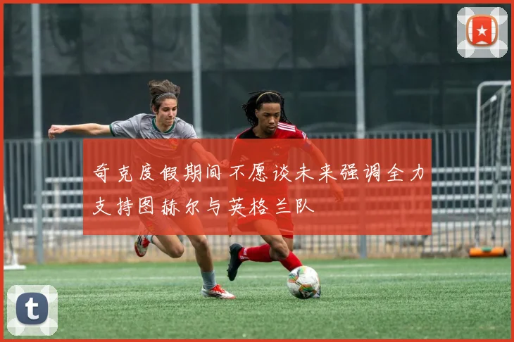 奇克度假期间不愿谈未来强调全力支持图赫尔与英格兰队